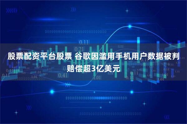 股票配资平台股票 谷歌因滥用手机用户数据被判赔偿超3亿美元