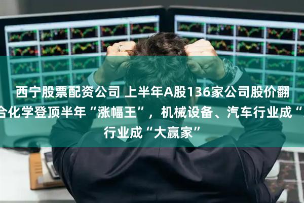 西宁股票配资公司 上半年A股136家公司股价翻番：联合化学登顶半年“涨幅王”，机械设备、汽车行业成“大赢家”