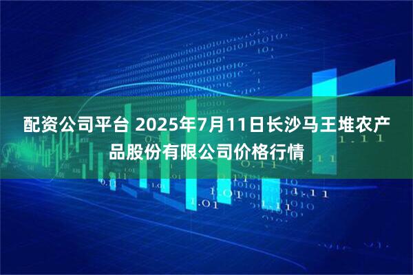 配资公司平台 2025年7月11日长沙马王堆农产品股份有限公司价格行情