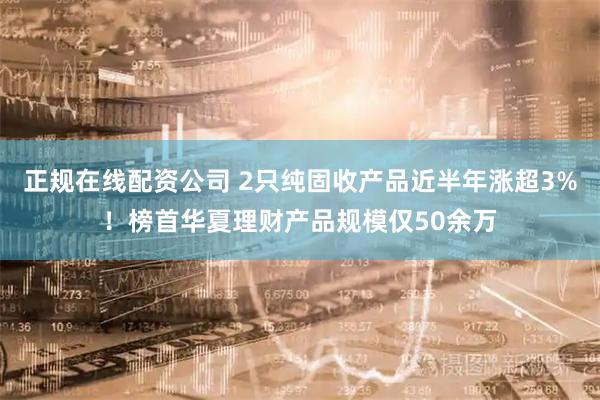 正规在线配资公司 2只纯固收产品近半年涨超3%！榜首华夏理财产品规模仅50余万