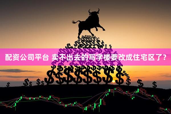 配资公司平台 卖不出去的写字楼要改成住宅区了？