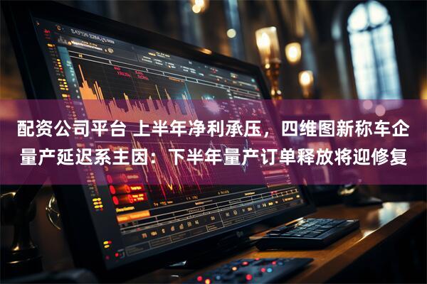 配资公司平台 上半年净利承压，四维图新称车企量产延迟系主因：下半年量产订单释放将迎修复