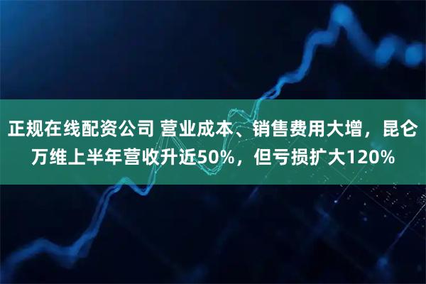 正规在线配资公司 营业成本、销售费用大增，昆仑万维上半年营收升近50%，但亏损扩大120%