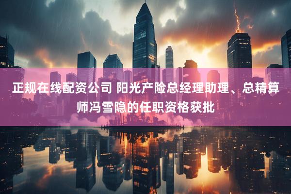 正规在线配资公司 阳光产险总经理助理、总精算师冯雪隐的任职资格获批
