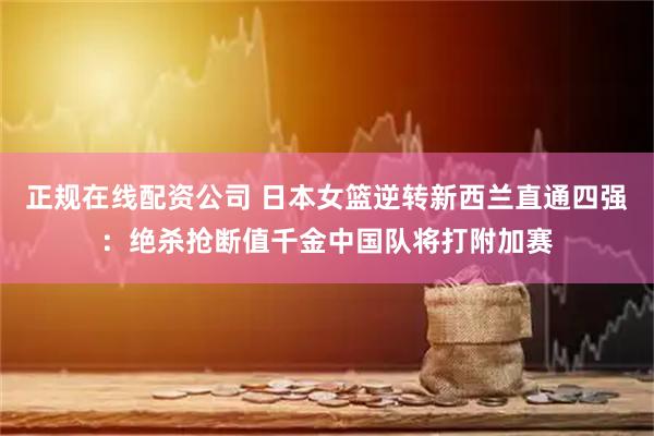 正规在线配资公司 日本女篮逆转新西兰直通四强：绝杀抢断值千金中国队将打附加赛