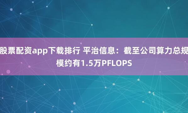 股票配资app下载排行 平治信息：截至公司算力总规模约有1.5万PFLOPS