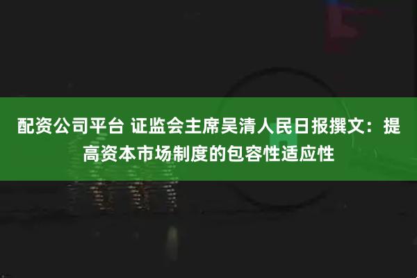 配资公司平台 证监会主席吴清人民日报撰文：提高资本市场制度的包容性适应性