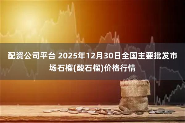 配资公司平台 2025年12月30日全国主要批发市场石榴(酸石榴)价格行情