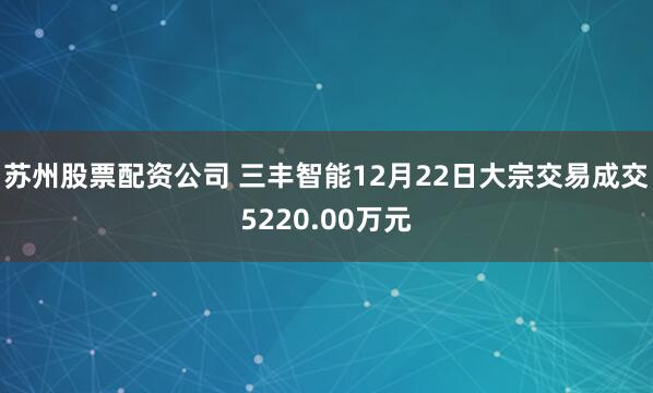 苏州股票配资公司 三丰智能12月22日大宗交易成交5220.00万元