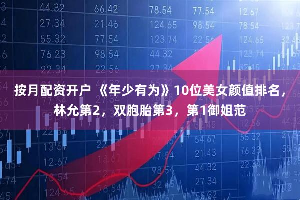 按月配资开户 《年少有为》10位美女颜值排名，林允第2，双胞胎第3，第1御姐范